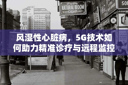 风湿性心脏病，5G技术如何助力精准诊疗与远程监控？