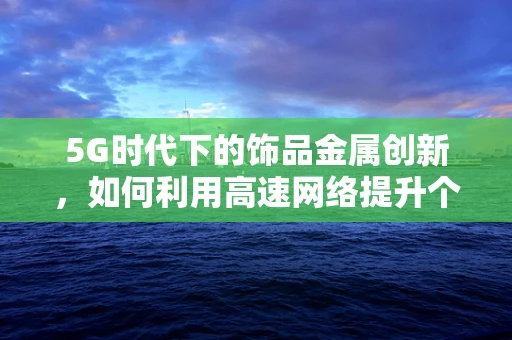 5G时代下的饰品金属创新，如何利用高速网络提升个性化定制体验？