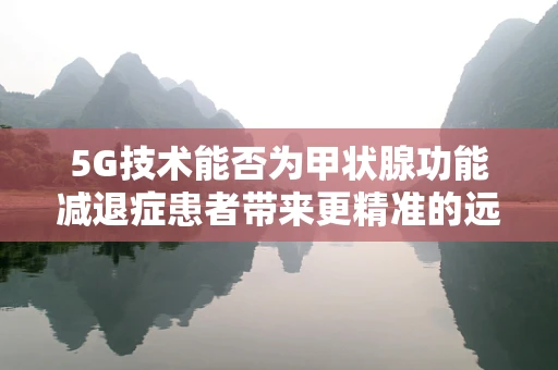 5G技术能否为甲状腺功能减退症患者带来更精准的远程监测？