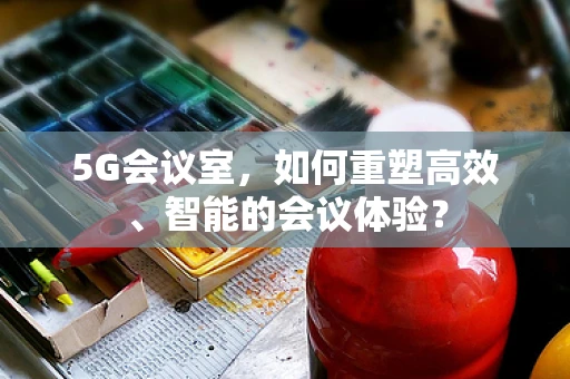 5G会议室，如何重塑高效、智能的会议体验？