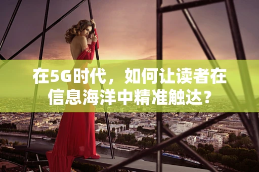 在5G时代，如何让读者在信息海洋中精准触达？
