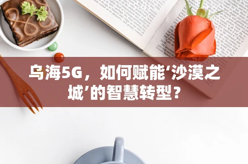 乌海5G，如何赋能‘沙漠之城’的智慧转型？