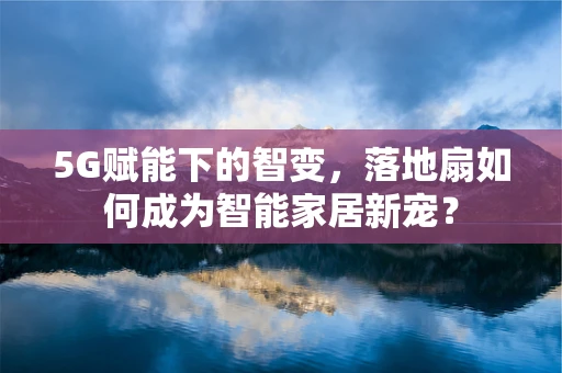 5G赋能下的智变，落地扇如何成为智能家居新宠？