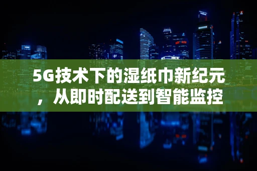 5G技术下的湿纸巾新纪元，从即时配送到智能监控