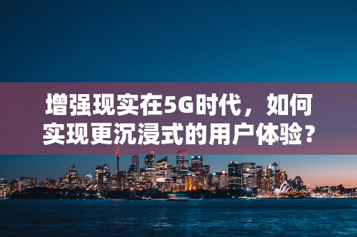 增强现实在5G时代，如何实现更沉浸式的用户体验？