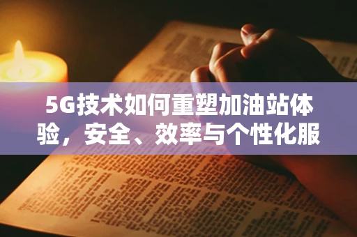 5G技术如何重塑加油站体验，安全、效率与个性化服务的双赢？