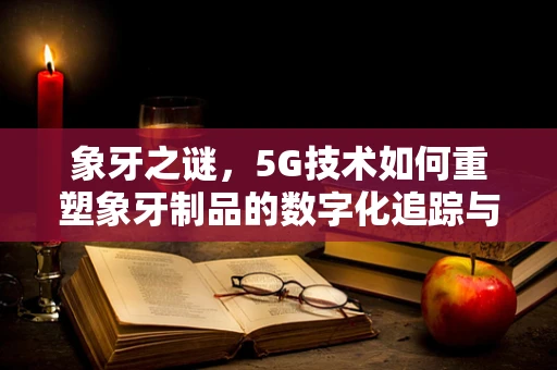 象牙之谜，5G技术如何重塑象牙制品的数字化追踪与保护？