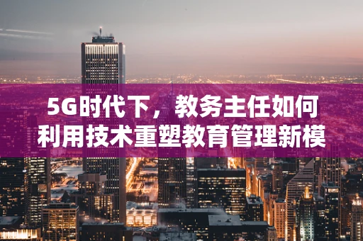 5G时代下，教务主任如何利用技术重塑教育管理新模式？