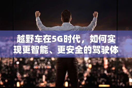 越野车在5G时代，如何实现更智能、更安全的驾驶体验？