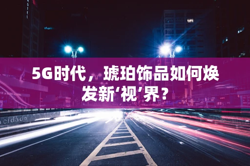 5G时代，琥珀饰品如何焕发新‘视’界？