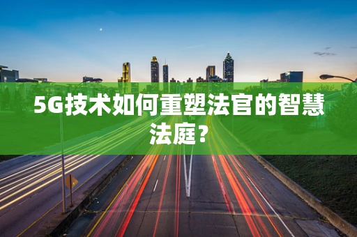5G技术如何重塑法官的智慧法庭？