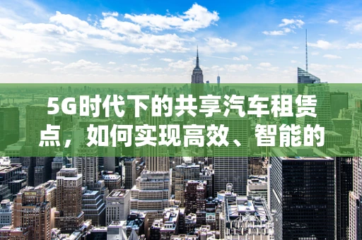 5G时代下的共享汽车租赁点，如何实现高效、智能的运营管理？