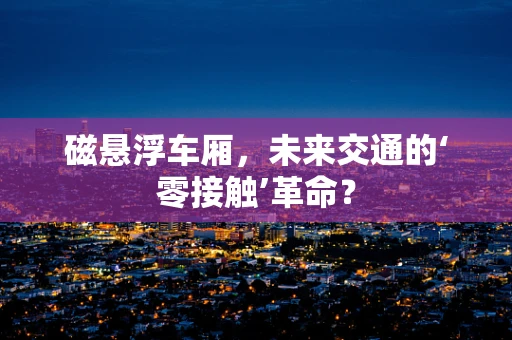 磁悬浮车厢，未来交通的‘零接触’革命？