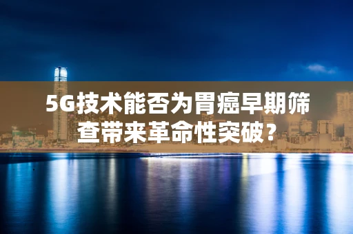 5G技术能否为胃癌早期筛查带来革命性突破？