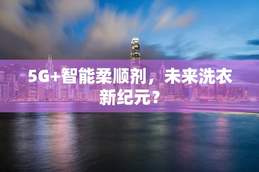 5G+智能柔顺剂，未来洗衣新纪元？