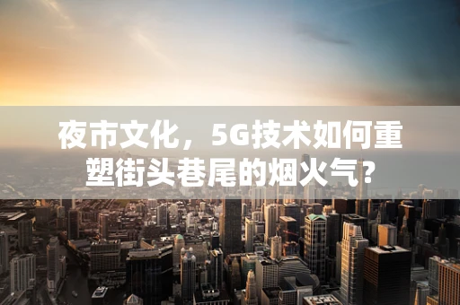 夜市文化，5G技术如何重塑街头巷尾的烟火气？