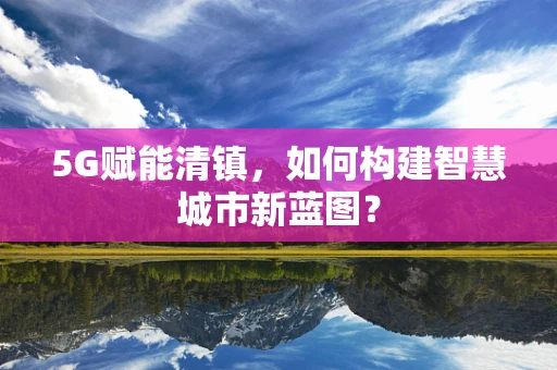 5G赋能清镇，如何构建智慧城市新蓝图？