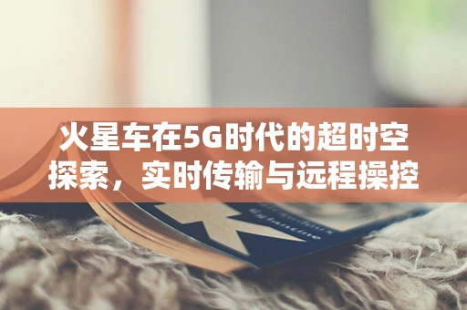 火星车在5G时代的超时空探索，实时传输与远程操控的挑战与机遇