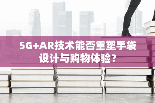5G+AR技术能否重塑手袋设计与购物体验？