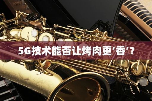 5G技术能否让烤肉更‘香’？