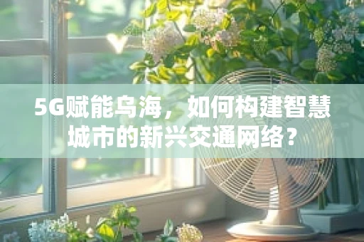 5G赋能乌海，如何构建智慧城市的新兴交通网络？