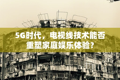 5G时代，电视线技术能否重塑家庭娱乐体验？
