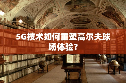 5G技术如何重塑高尔夫球场体验？