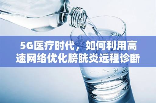 5G医疗时代，如何利用高速网络优化膀胱炎远程诊断与治疗？