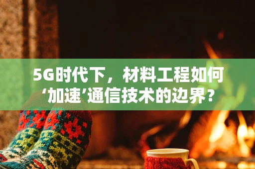 5G时代下，材料工程如何‘加速’通信技术的边界？