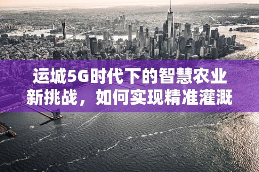 运城5G时代下的智慧农业新挑战，如何实现精准灌溉与智能监控？