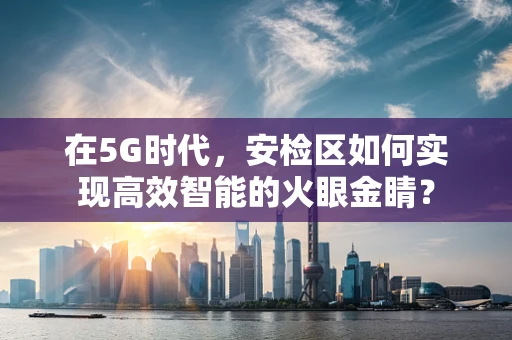 在5G时代，安检区如何实现高效智能的火眼金睛？