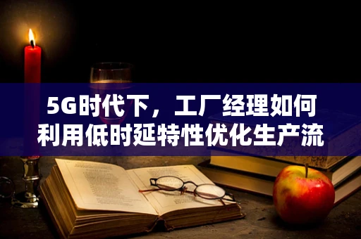 5G时代下，工厂经理如何利用低时延特性优化生产流程？