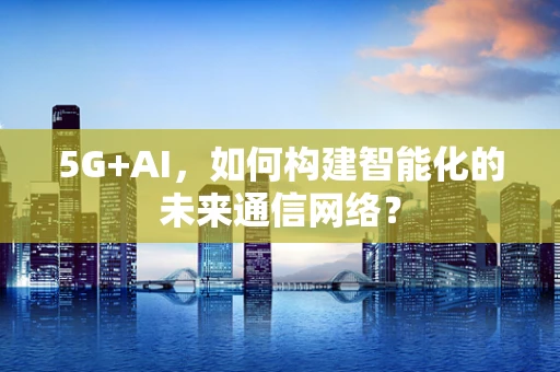 5G+AI，如何构建智能化的未来通信网络？