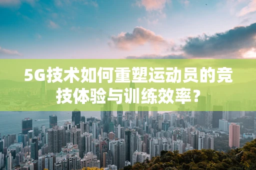 5G技术如何重塑运动员的竞技体验与训练效率？