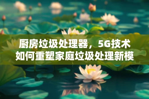 厨房垃圾处理器，5G技术如何重塑家庭垃圾处理新模式？