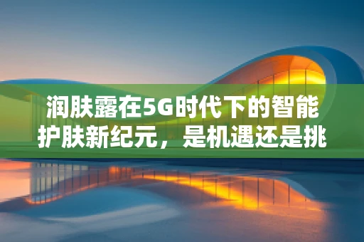润肤露在5G时代下的智能护肤新纪元，是机遇还是挑战？