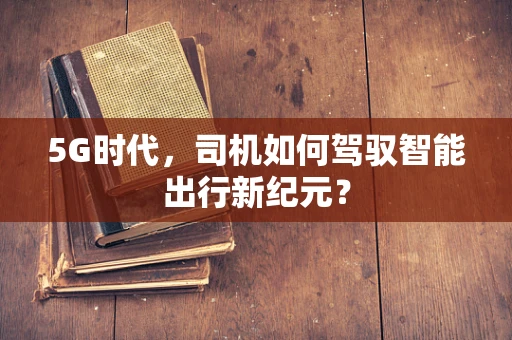 5G时代，司机如何驾驭智能出行新纪元？