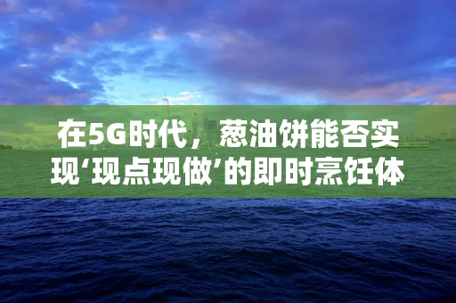 在5G时代，葱油饼能否实现‘现点现做’的即时烹饪体验？
