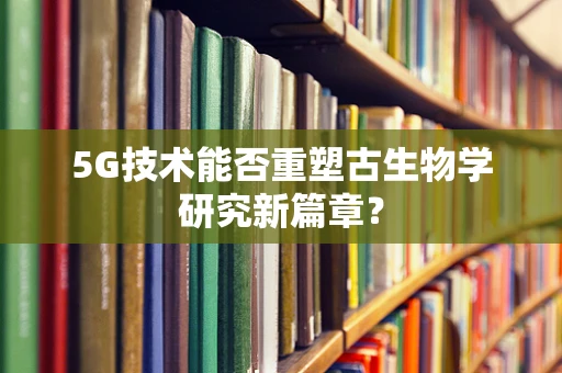 5G技术能否重塑古生物学研究新篇章？
