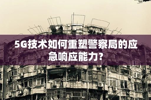 5G技术如何重塑警察局的应急响应能力？
