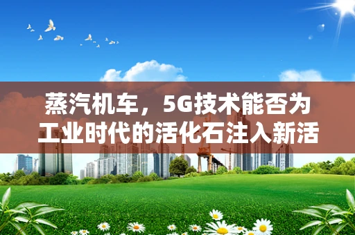 蒸汽机车，5G技术能否为工业时代的活化石注入新活力？