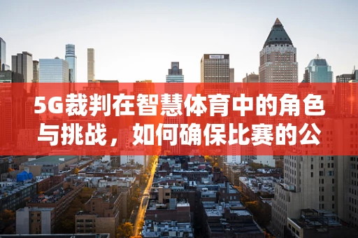 5G裁判在智慧体育中的角色与挑战，如何确保比赛的公平与公正？