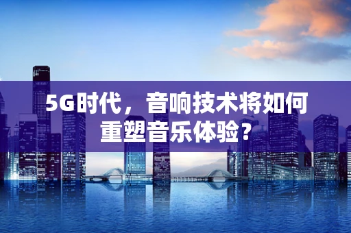 5G时代，音响技术将如何重塑音乐体验？