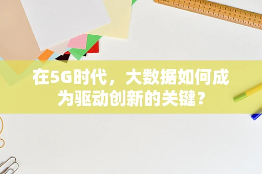 在5G时代，大数据如何成为驱动创新的关键？