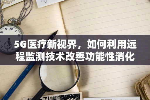 5G医疗新视界，如何利用远程监测技术改善功能性消化不良患者的生活？