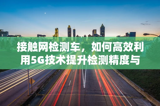 接触网检测车，如何高效利用5G技术提升检测精度与效率？