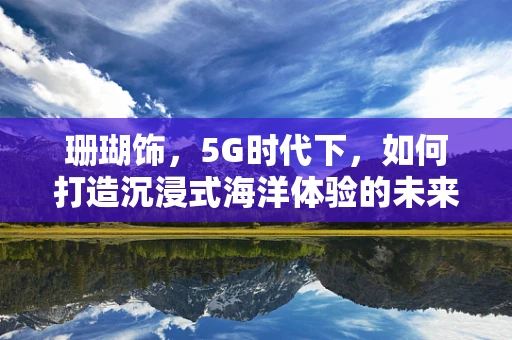 珊瑚饰，5G时代下，如何打造沉浸式海洋体验的未来之窗？