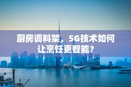 厨房调料架，5G技术如何让烹饪更智能？