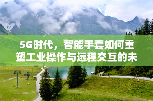5G时代，智能手套如何重塑工业操作与远程交互的未来？