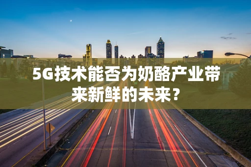 5G技术能否为奶酪产业带来新鲜的未来？
